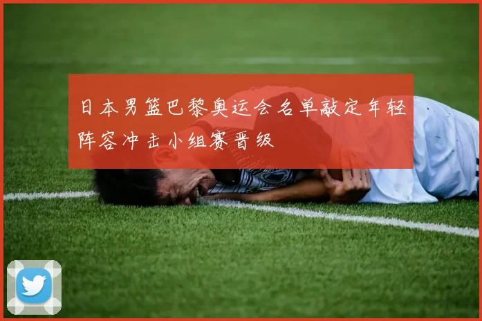 日本男篮巴黎奥运会名单敲定年轻阵容冲击小组赛晋级