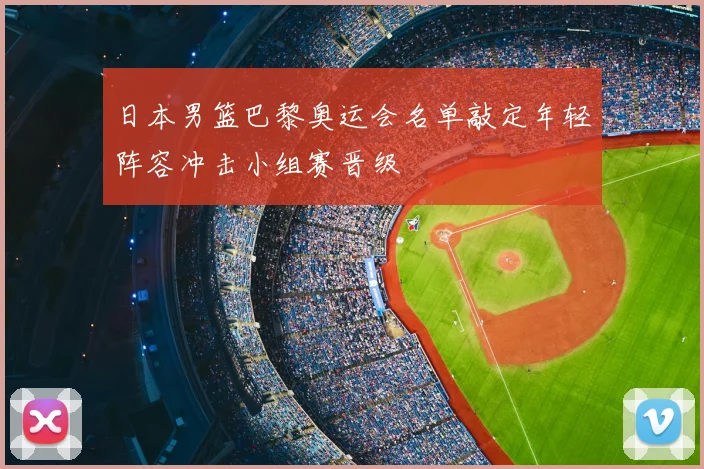 日本男篮巴黎奥运会名单敲定年轻阵容冲击小组赛晋级