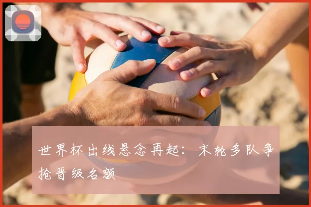 世界杯出线悬念再起：末轮多队争抢晋级名额