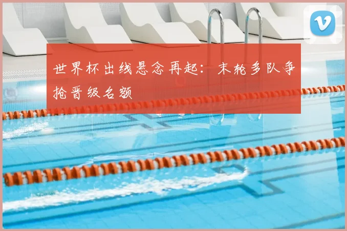 世界杯出线悬念再起:末轮多队争抢晋级名额